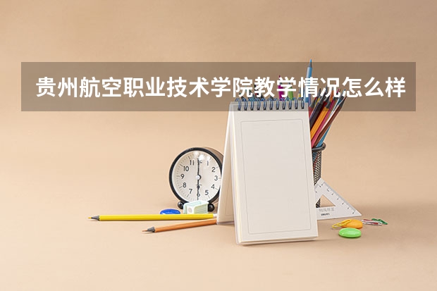 贵州航空职业技术学院教学情况怎么样 贵州航空职业技术学院简介