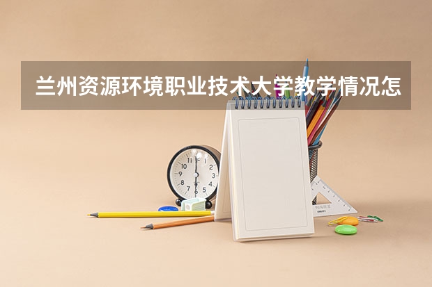兰州资源环境职业技术大学教学情况怎么样 兰州资源环境职业技术大学简介