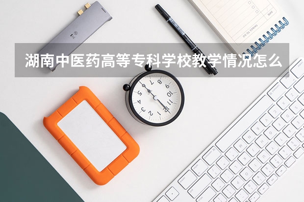 湖南中医药高等专科学校教学情况怎么样 湖南中医药高等专科学校简介