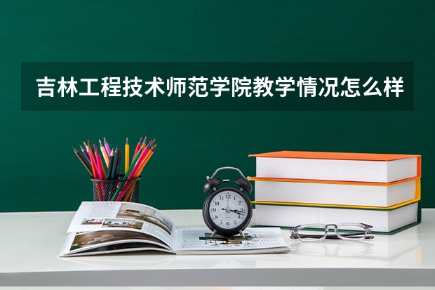 吉林工程技术师范学院教学情况怎么样 吉林工程技术师范学院简介