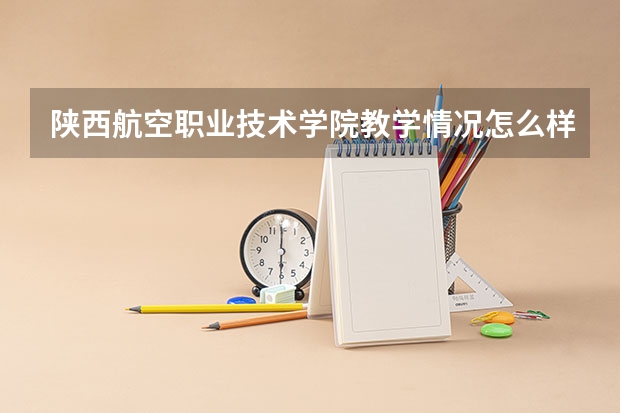 陕西航空职业技术学院教学情况怎么样 陕西航空职业技术学院简介