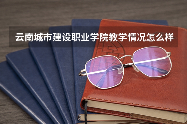 云南城市建设职业学院教学情况怎么样 云南城市建设职业学院简介