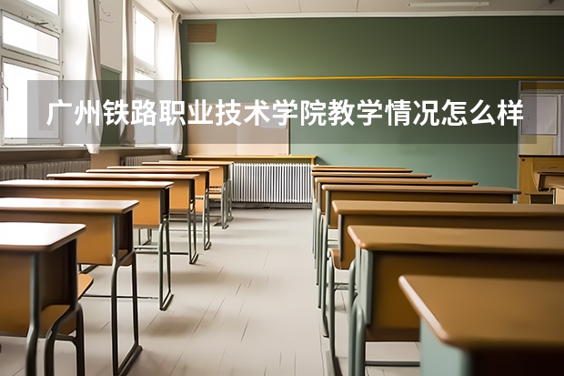 广州铁路职业技术学院教学情况怎么样 广州铁路职业技术学院简介