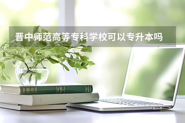 晋中师范高等专科学校可以专升本吗 晋中师范高等专科学校专升本报名条件