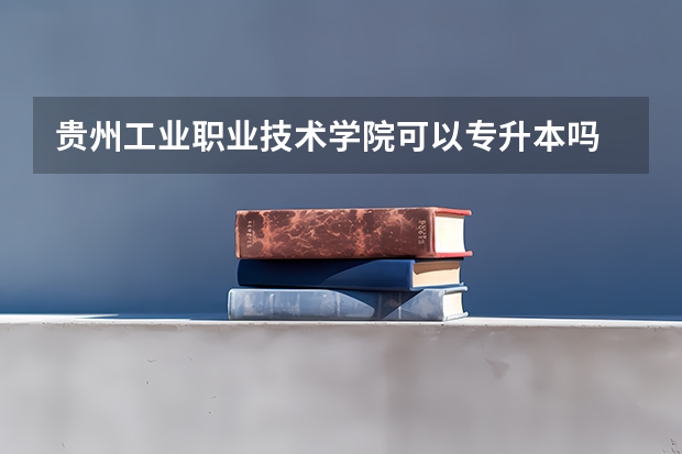 贵州工业职业技术学院可以专升本吗 贵州工业职业技术学院专升本报名条件