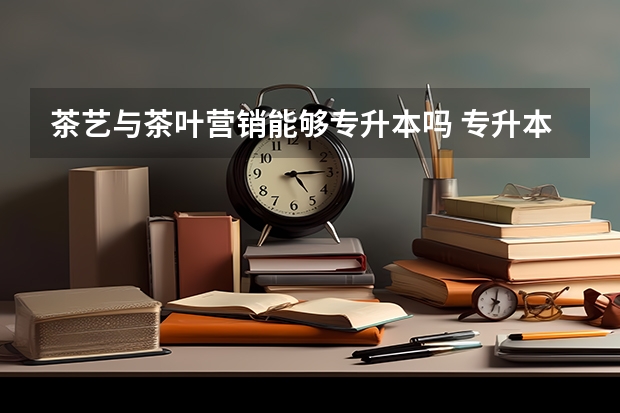 茶艺与茶叶营销能够专升本吗 专升本需要上几年