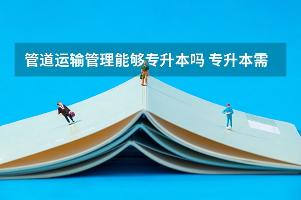 管道运输管理能够专升本吗 专升本需要上几年
