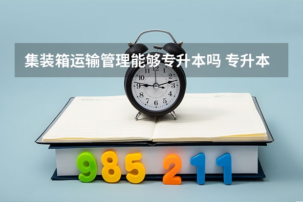 集装箱运输管理能够专升本吗 专升本需要上几年