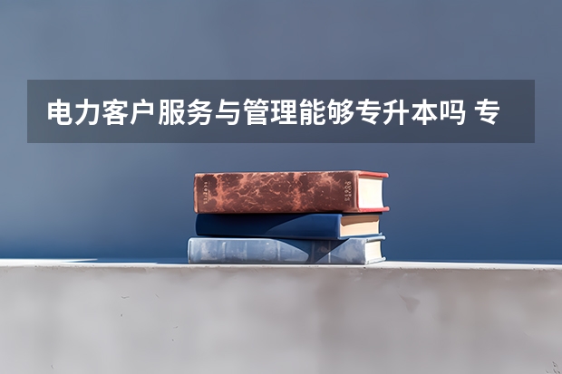电力客户服务与管理能够专升本吗 专升本需要上几年