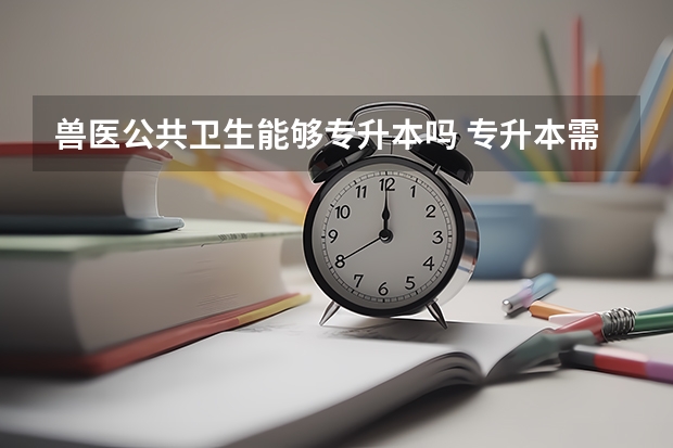 兽医公共卫生能够专升本吗 专升本需要上几年