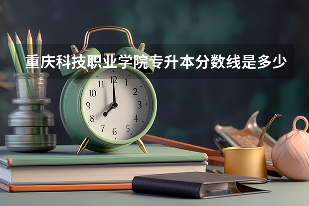 重庆科技职业学院专升本分数线是多少 重庆科技职业学院专升本专业推荐