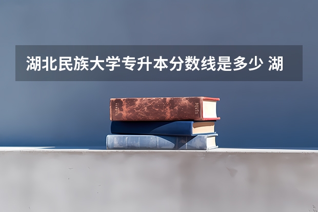湖北民族大学专升本分数线是多少 湖北民族大学专升本专业推荐