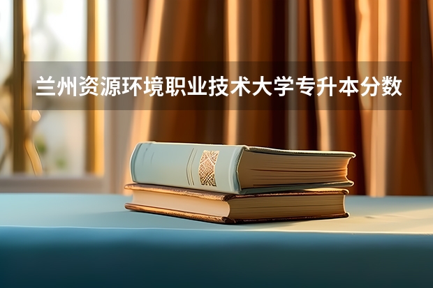 兰州资源环境职业技术大学专升本分数线是多少 兰州资源环境职业技术大学专升本专业推荐