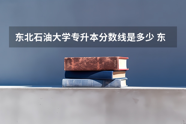 东北石油大学专升本分数线是多少 东北石油大学专升本专业推荐