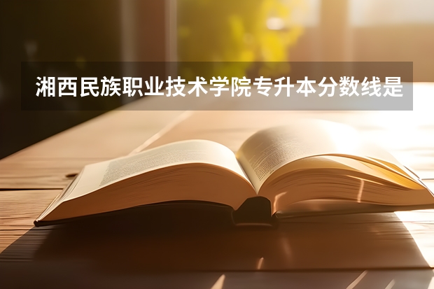 湘西民族职业技术学院专升本分数线是多少 湘西民族职业技术学院专升本专业推荐