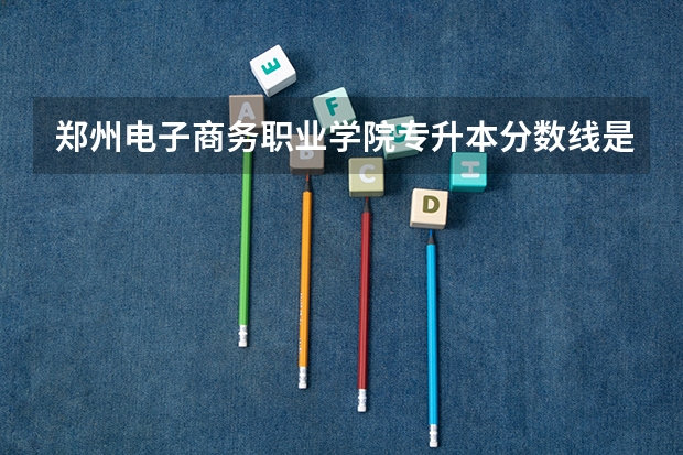 郑州电子商务职业学院专升本分数线是多少 郑州电子商务职业学院专升本专业推荐