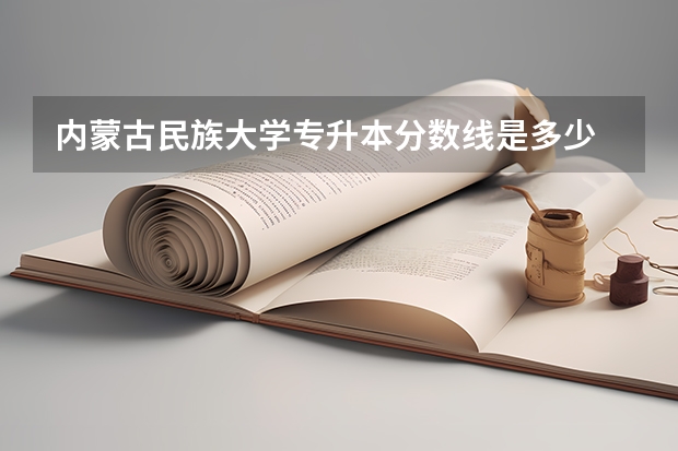 内蒙古民族大学专升本分数线是多少 内蒙古民族大学专升本专业推荐