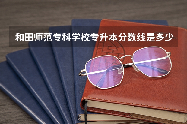 和田师范专科学校专升本分数线是多少 和田师范专科学校专升本专业推荐