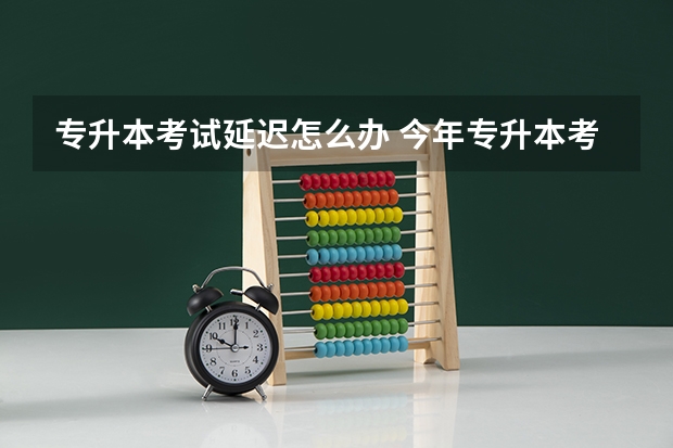 专升本考试延迟怎么办 今年专升本考试会推迟或者取消吗？