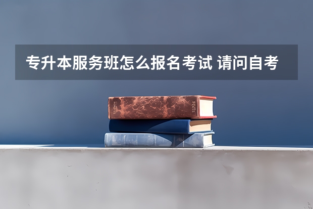 专升本服务班怎么报名考试 请问自考专升本报考流程是什么？