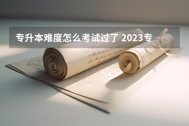 专升本难度怎么考试过了 2023专升本真的有那么难考吗 通过率大概多少？