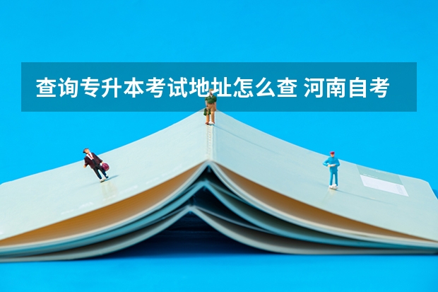 查询专升本考试地址怎么查 河南自考专升本考试地点怎么看？社会自考报名流程是怎么样的？