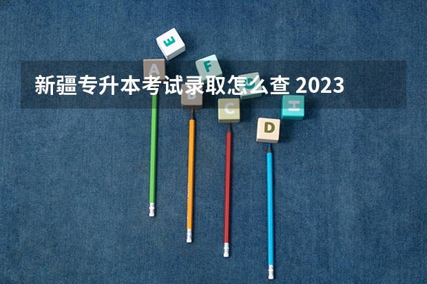 新疆专升本考试录取怎么查 2023年各省专升本考试成绩公布时间汇总 几月份公布？