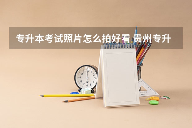 专升本考试照片怎么拍好看 贵州专升本证件照是几寸的