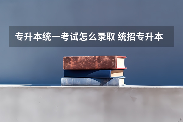 专升本统一考试怎么录取 统招专升本是怎么录取的