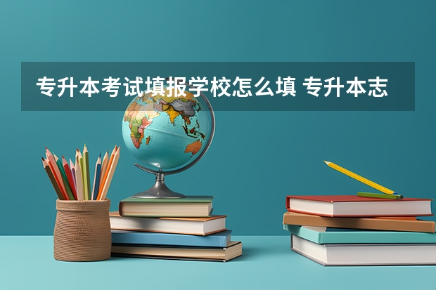 专升本考试填报学校怎么填 专升本志愿该如何填报 志愿填报有哪些技巧