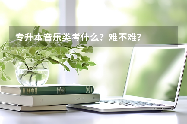 专升本音乐类考什么？难不难？