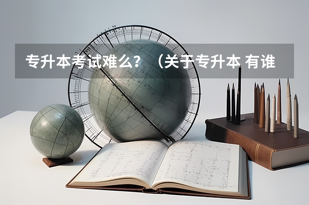 专升本考试难么？（关于专升本 有谁知道安徽专升本难不难考啊？）