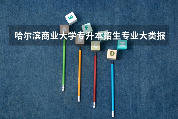 哈尔滨商业大学专升本招生专业大类报考占比表（专升本招生专业）