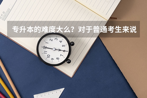 专升本的难度大么？对于普通考生来说轻松吗？
