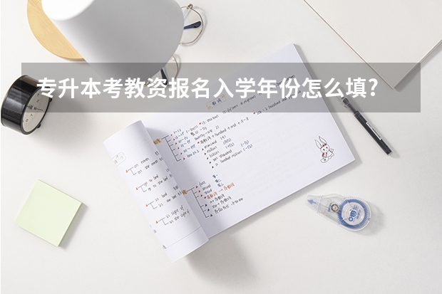 专升本考教资报名入学年份怎么填?