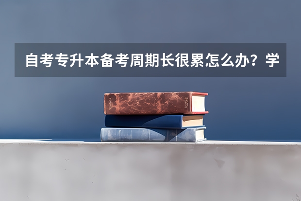 自考专升本备考周期长很累怎么办？学习太久了动力不足怎么办？