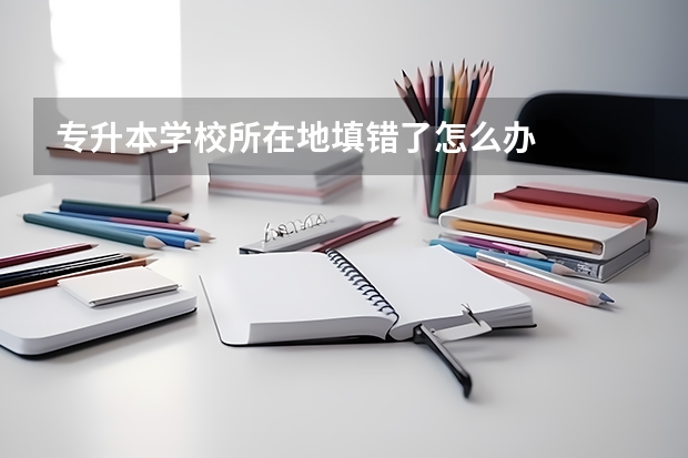 专升本学校所在地填错了怎么办