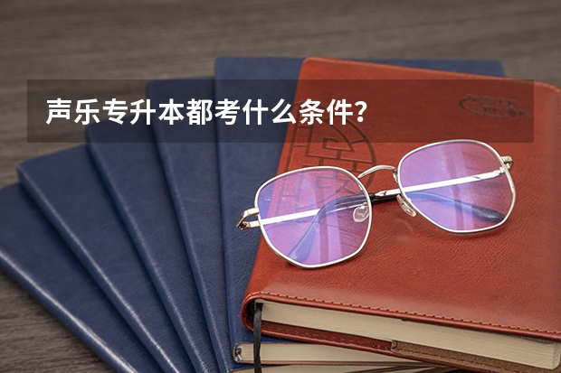 声乐专升本都考什么条件？