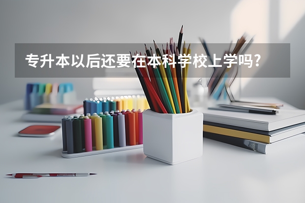 专升本以后还要在本科学校上学吗?