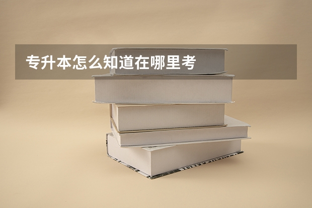 专升本怎么知道在哪里考