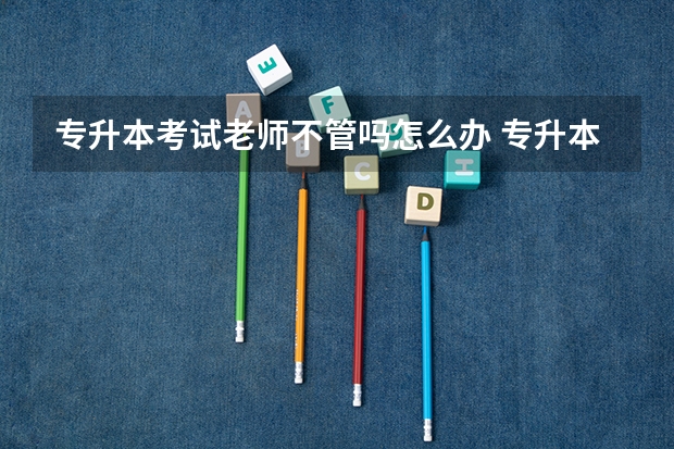 专升本考试老师不管吗怎么办 专升本考试时手机响了被老师收了，但老师却没说啥，