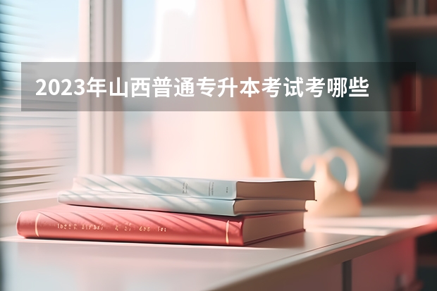 2023年山西普通专升本考试考哪些科目？
