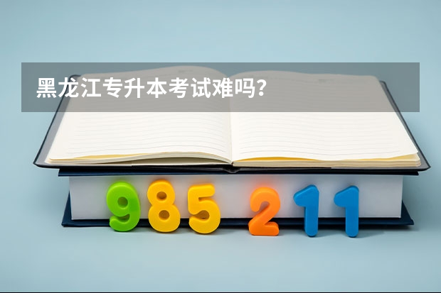 黑龙江专升本考试难吗？
