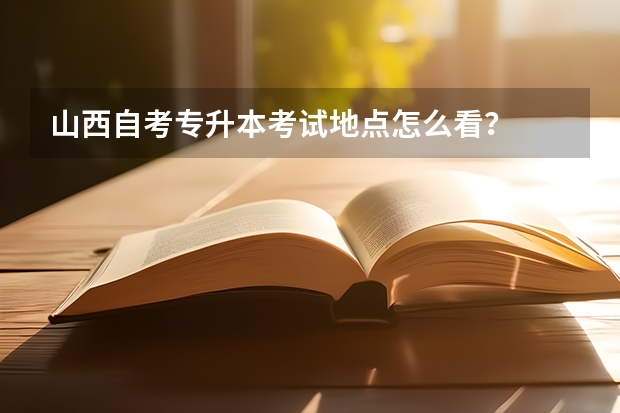 山西自考专升本考试地点怎么看？