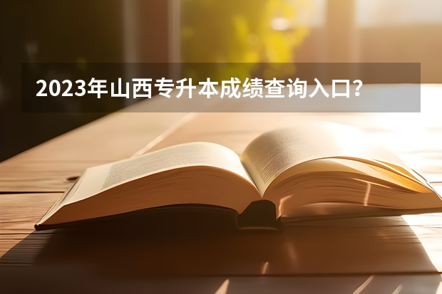 2023年山西专升本成绩查询入口？（2023山西专升本成绩公布时间）