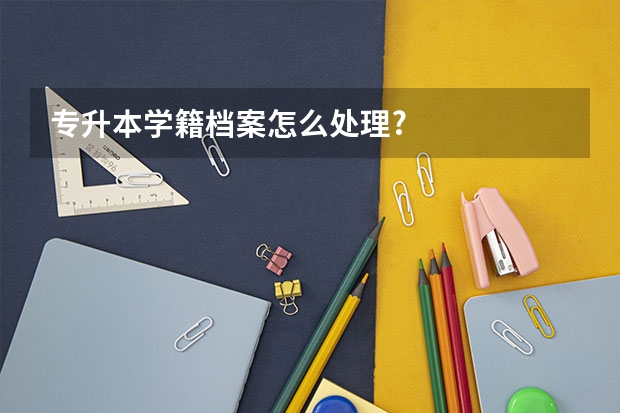 专升本学籍档案怎么处理?