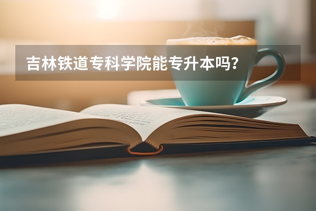 吉林铁道专科学院能专升本吗？