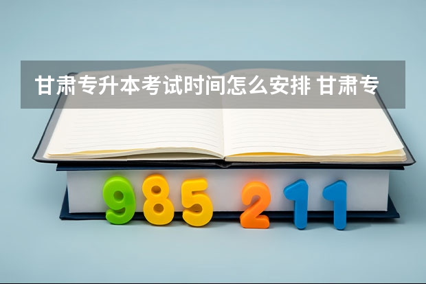 甘肃专升本考试时间怎么安排 甘肃专升本政策